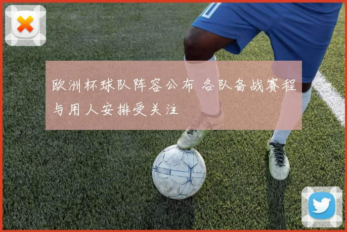 欧洲杯球队阵容公布 各队备战赛程与用人安排受关注