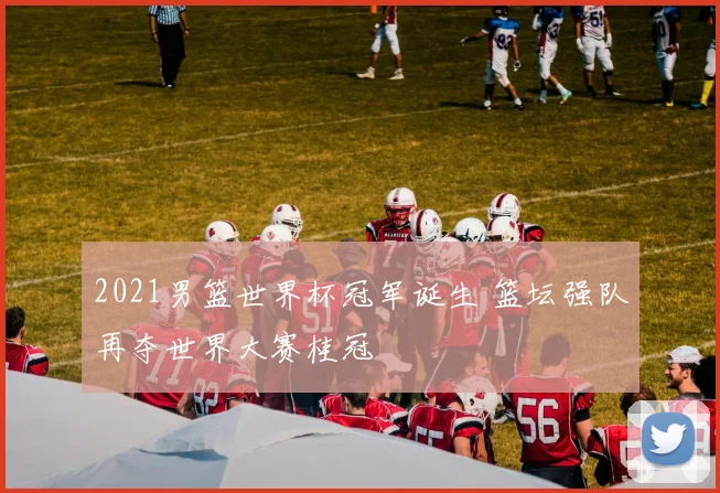 2021男篮世界杯冠军诞生 篮坛强队再夺世界大赛桂冠
