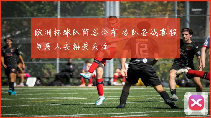 欧洲杯球队阵容公布 各队备战赛程与用人安排受关注