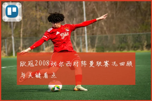欧冠2008切尔西对阵曼联赛况回顾与关键看点