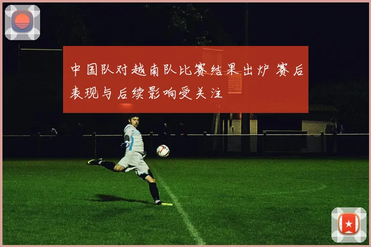 中国队对越南队比赛结果出炉 赛后表现与后续影响受关注