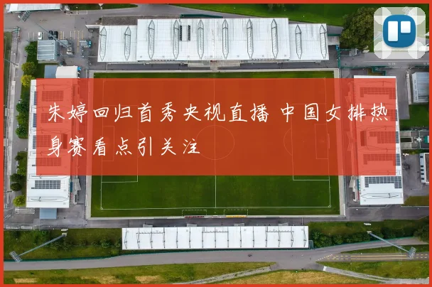 朱婷回归首秀央视直播 中国女排热身赛看点引关注