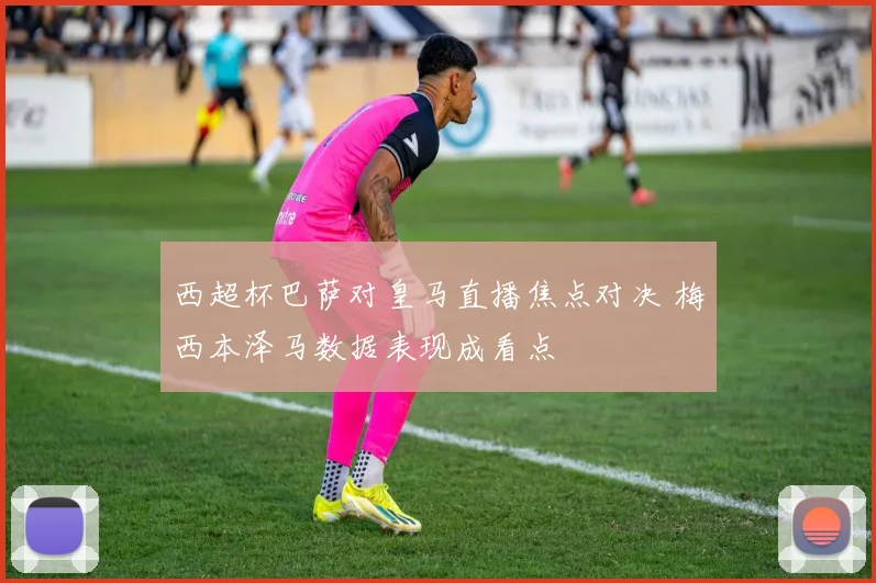 西超杯巴萨对皇马直播焦点对决 梅西本泽马数据表现成看点