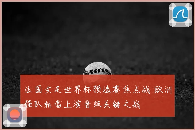 法国女足世界杯预选赛焦点战 欧洲强队轮番上演晋级关键之战
