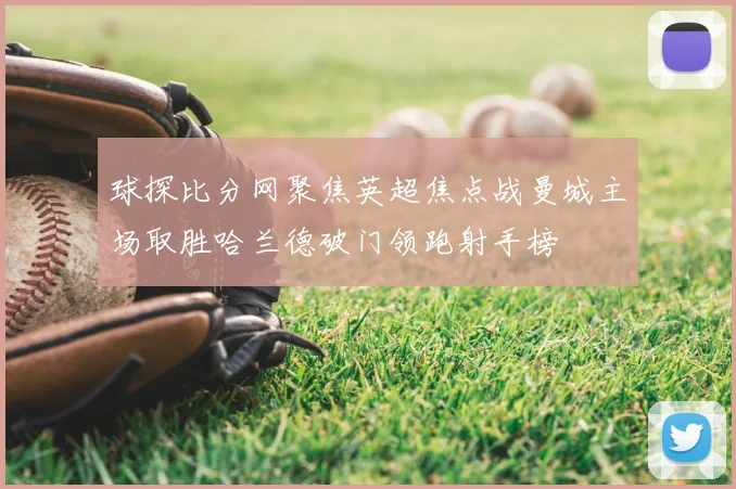球探比分网聚焦英超焦点战曼城主场取胜哈兰德破门领跑射手榜