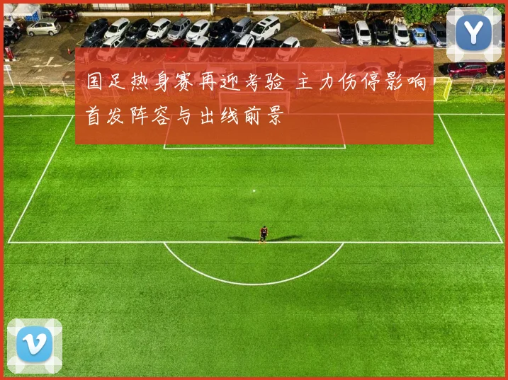 国足热身赛再迎考验 主力伤停影响首发阵容与出线前景