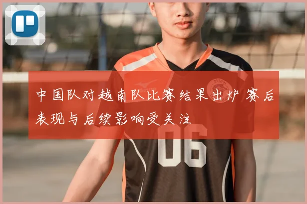 中国队对越南队比赛结果出炉 赛后表现与后续影响受关注
