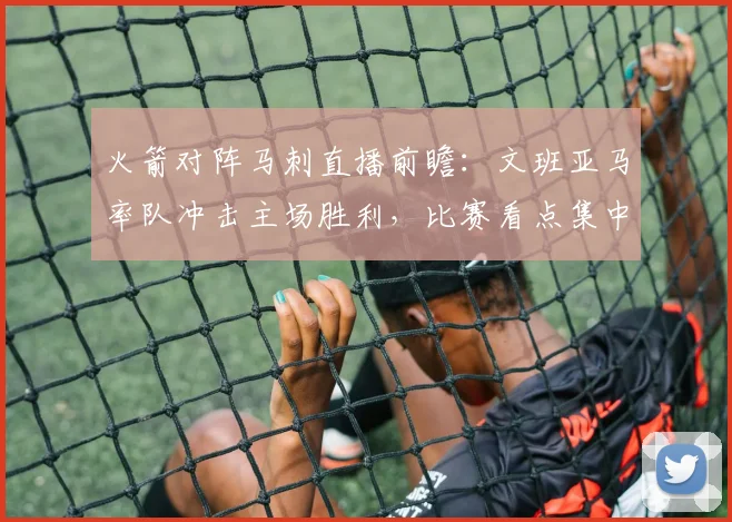 火箭对阵马刺直播前瞻：文班亚马率队冲击主场胜利，比赛看点集中内线对抗