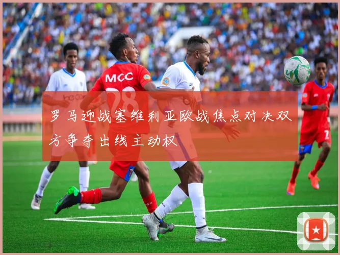 罗马迎战塞维利亚欧战焦点对决双方争夺出线主动权