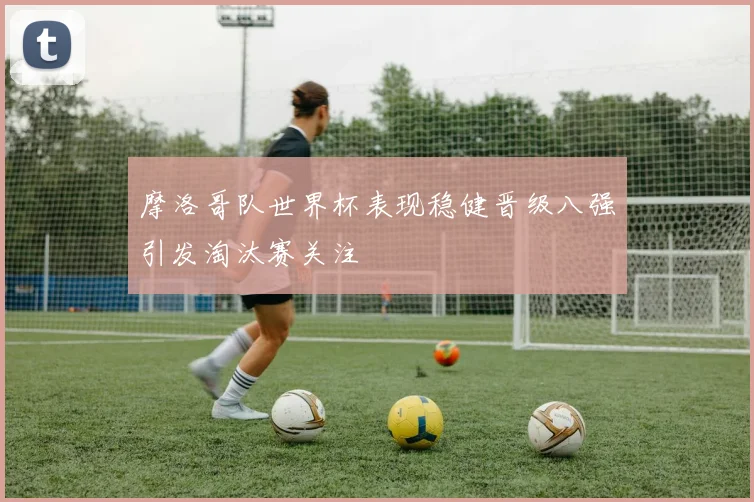 摩洛哥队世界杯表现稳健晋级八强引发淘汰赛关注