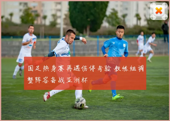 国足热身赛再遇伤停考验 教练组调整阵容备战亚洲杯
