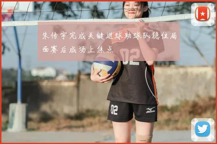 朱传宇完成关键进球助球队稳住局面赛后成场上焦点