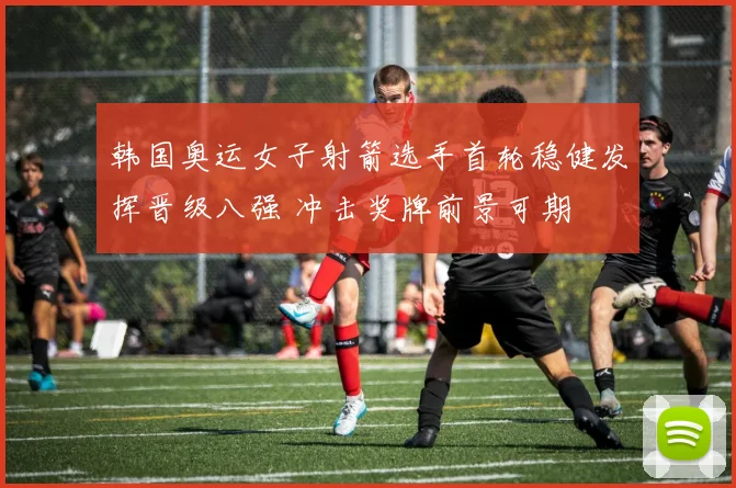 韩国奥运女子射箭选手首轮稳健发挥晋级八强 冲击奖牌前景可期