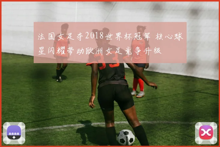 法国女足夺2018世界杯冠军 核心球星闪耀带动欧洲女足竞争升级
