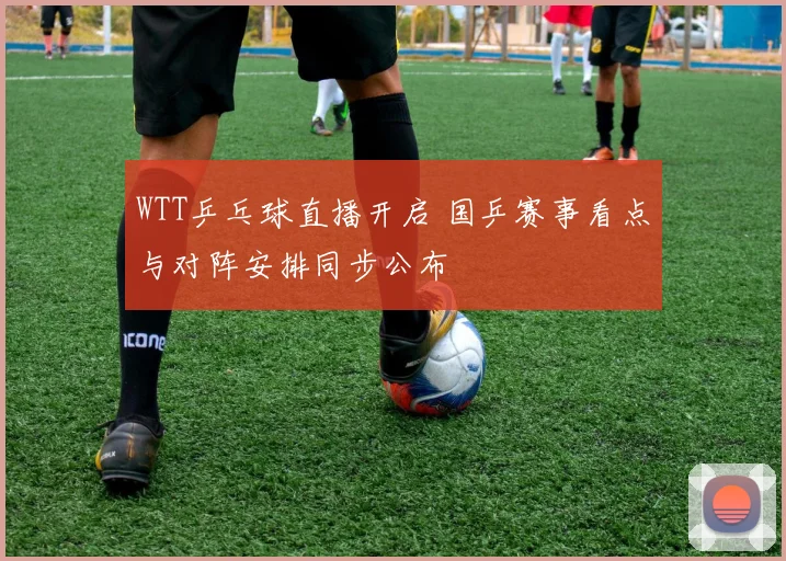 WTT乒乓球直播开启 国乒赛事看点与对阵安排同步公布
