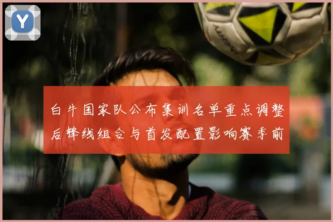 白牛国家队公布集训名单重点调整后锋线组合与首发配置影响赛季前景