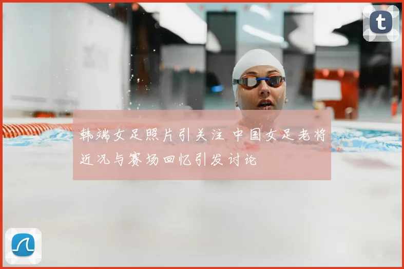 韩端女足照片引关注 中国女足老将近况与赛场回忆引发讨论