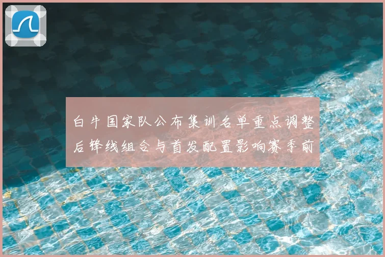 白牛国家队公布集训名单重点调整后锋线组合与首发配置影响赛季前景