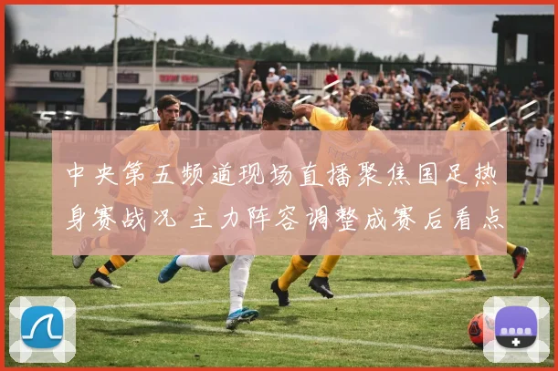 中央第五频道现场直播聚焦国足热身赛战况 主力阵容调整成赛后看点