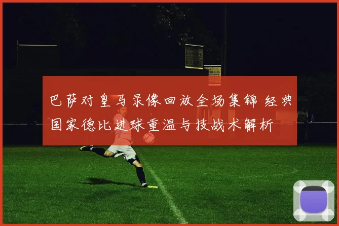 巴萨对皇马录像回放全场集锦 经典国家德比进球重温与技战术解析