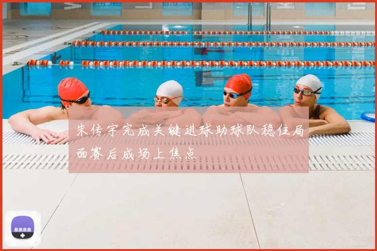 朱传宇完成关键进球助球队稳住局面赛后成场上焦点