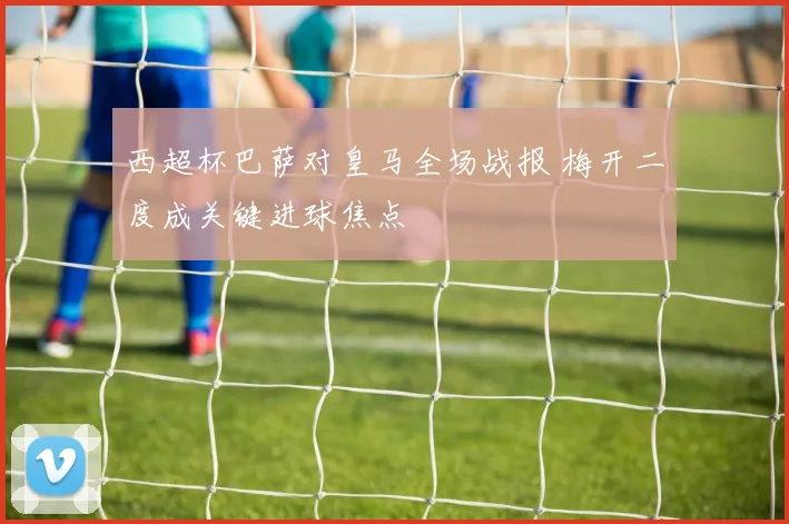 西超杯巴萨对皇马全场战报 梅开二度成关键进球焦点