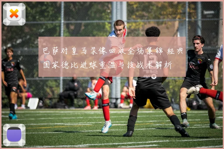 巴萨对皇马录像回放全场集锦 经典国家德比进球重温与技战术解析