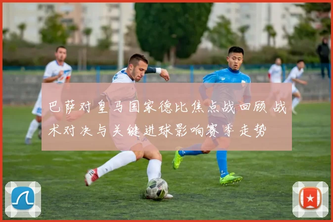 巴萨对皇马国家德比焦点战回顾 战术对决与关键进球影响赛季走势