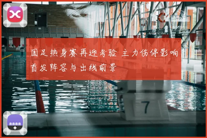 国足热身赛再迎考验 主力伤停影响首发阵容与出线前景