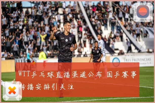 WTT乒乓球直播渠道公布 国乒赛事转播安排引关注