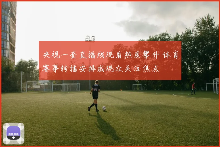 央视一套直播线观看热度攀升 体育赛事转播安排成观众关注焦点