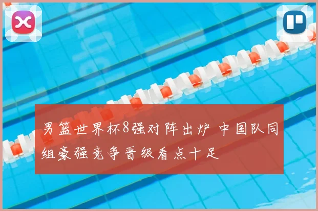 男篮世界杯8强对阵出炉 中国队同组豪强竞争晋级看点十足