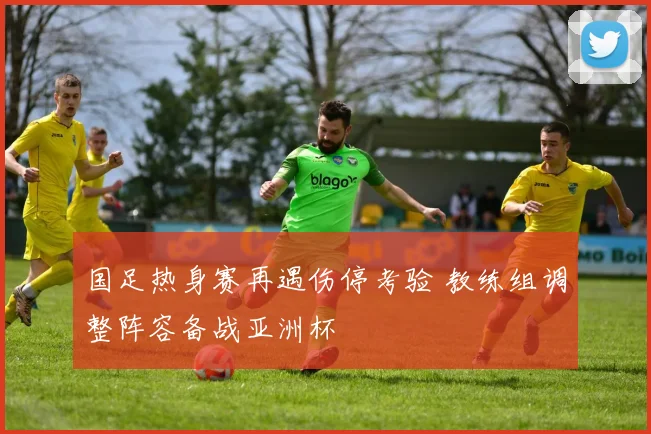 国足热身赛再遇伤停考验 教练组调整阵容备战亚洲杯