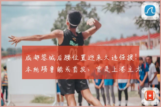 成都蓉城后腰位置迎来久违强援！本轮踢鲁能或首发，曾是上港主力
