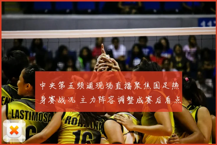 中央第五频道现场直播聚焦国足热身赛战况 主力阵容调整成赛后看点
