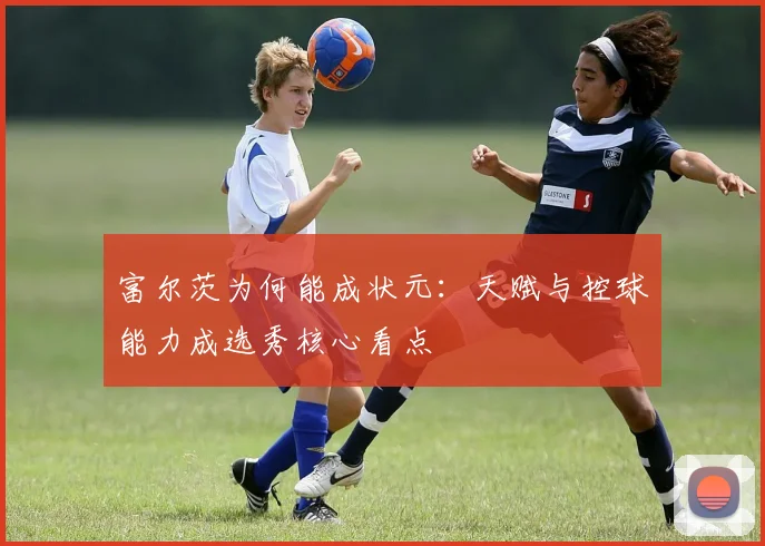 富尔茨为何能成状元:天赋与控球能力成选秀核心看点