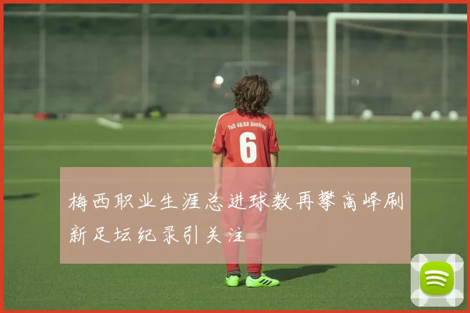 梅西职业生涯总进球数再攀高峰刷新足坛纪录引关注